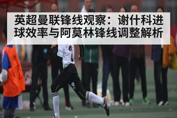 英超曼联锋线观察：谢什科进球效率与阿莫林锋线调整解析
