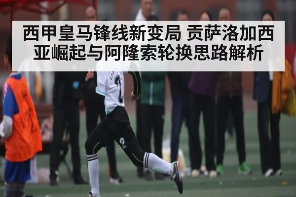 西甲皇马锋线新变局 贡萨洛加西亚崛起与阿隆索轮换思路解析