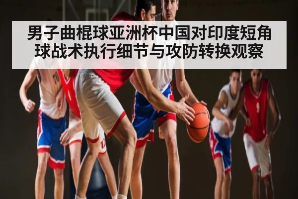 男子曲棍球亚洲杯中国对印度短角球战术执行细节与攻防转换观察