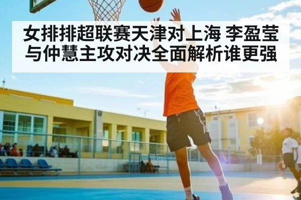 女排排超联赛天津对上海 李盈莹与仲慧主攻对决全面解析谁更强